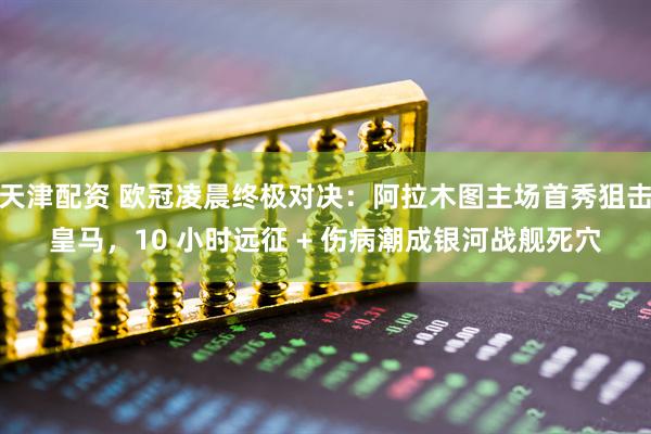 天津配资 欧冠凌晨终极对决：阿拉木图主场首秀狙击皇马，10 小时远征 + 伤病潮成银河战舰死穴